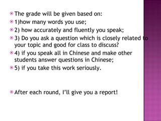 The grade will be given based on: 1)how many words you use; 2) how accurately and fluently you speak; 3) Do you ask a question which is closely related to your topic and good for class to discuss? 4) if you speak all in Chinese and make other students answer questions in Chinese; 5) if you take this work seriously. After each round, I’ll give you a report!  