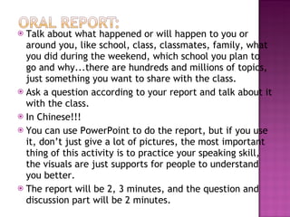 Talk about what happened or will happen to you or around you, like school, class, classmates, family, what you did during the weekend, which school you plan to go and why...there are hundreds and millions of topics, just something you want to share with the class. Ask a question according to your report and talk about it with the class.  In Chinese!!! You can use PowerPoint to do the report, but if you use it, don’t just give a lot of pictures, the most important thing of this activity is to practice your speaking skill, the visuals are just supports for people to understand you better. The report will be 2, 3 minutes, and the question and discussion part will be 2 minutes. 
