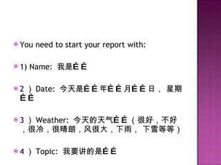 You need to start your report with: 1) Name:  我是…… 2 ） Date:  今天是……年……月……日， 星期…… 3 ） Weather:  今天的天气……（很好，不好，很冷，很晴朗，风很大，下雨， 下雪等等） 4 ） Topic:  我要讲的是…… 
