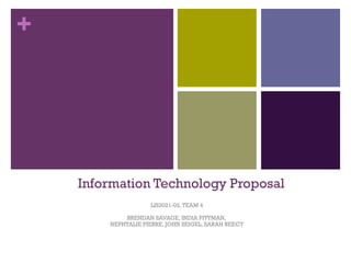 +




    Information Technology Proposal
                    LIS3021-02, TEAM 4

            BRENDAN SAVAGE, INDIA PITTMAN,
        NEPHTALIE PIERRE, JOHN SEIGEL, SARAH REECY
 