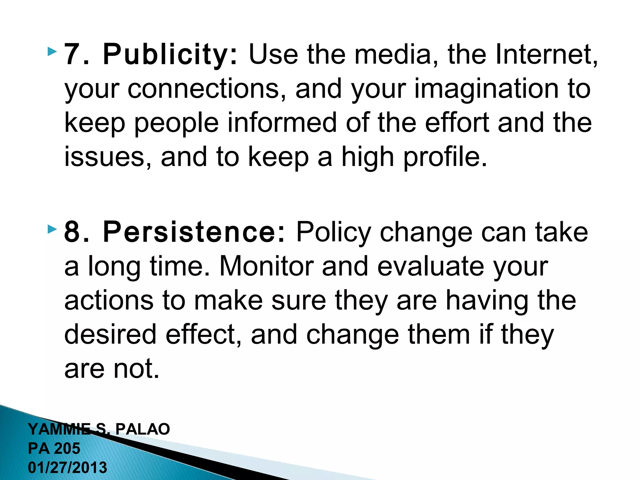  7. Publicity: Use the media, the Internet,
   your connections, and your imagination to
   keep people informed of the effort and the
   issues, and to keep a high profile.

  8.  Persistence: Policy change can take
   a long time. Monitor and evaluate your
   actions to make sure they are having the
   desired effect, and change them if they
   are not.
YAMMIE S. PALAO
PA 205
01/27/2013
 