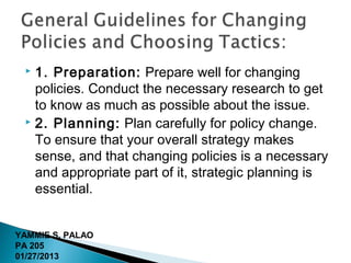 1. Preparation: Prepare well for changing
   policies. Conduct the necessary research to get
   to know as much as possible about the issue.
  2. Planning: Plan carefully for policy change.

   To ensure that your overall strategy makes
   sense, and that changing policies is a necessary
   and appropriate part of it, strategic planning is
   essential.


YAMMIE S. PALAO
PA 205
01/27/2013
 