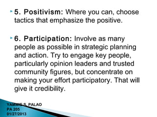  5. Positivism: Where you can, choose
   tactics that emphasize the positive.

  6. Participation: Involve as many
   people as possible in strategic planning
   and action. Try to engage key people,
   particularly opinion leaders and trusted
   community figures, but concentrate on
   making your effort participatory. That will
   give it credibility.

YAMMIE S. PALAO
PA 205
01/27/2013
 