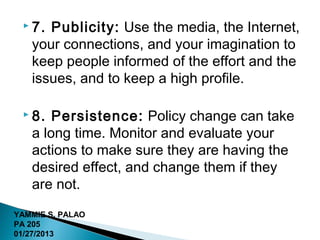  7. Publicity: Use the media, the Internet,
   your connections, and your imagination to
   keep people informed of the effort and the
   issues, and to keep a high profile.

  8.  Persistence: Policy change can take
   a long time. Monitor and evaluate your
   actions to make sure they are having the
   desired effect, and change them if they
   are not.
YAMMIE S. PALAO
PA 205
01/27/2013
 