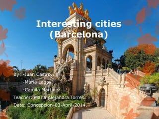 Interesting cities
(Barcelona)
By: -Juan Castro.
-Maria Lagos.
-Camila Martínez.
Teacher: Maria Alejandra Torres.
Date: Concepcion-03-April-2014.
 