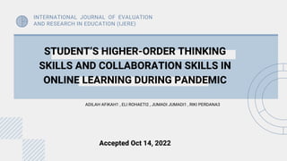 STUDENT’S HIGHER-ORDER THINKING
SKILLS AND COLLABORATION SKILLS IN
ONLINE LEARNING DURING PANDEMIC
ADILAH AFIKAH1 , ELI ROHAETI2 , JUMADI JUMADI1 , RIKI PERDANA3
INTERNATIONAL JOURNAL OF EVALUATION
AND RESEARCH IN EDUCATION (IJERE)
Accepted Oct 14, 2022
 