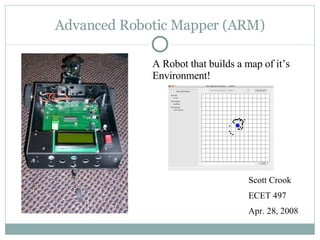 Advanced Robotic Mapper (ARM) Scott Crook ECET 497 Apr. 28, 2008 A Robot that builds a map of it’s Environment! 