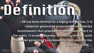 Définition
« VR has been defined as a highly interactive, 3-D
computer generated program in a multimedia
environment that provides an immersion effect to
the users. It enables humans to directly interact with
computer generated environments that simulate the
physical world. »
2
Abdelaziz, M. A., M, A. E. D., & Senousy, M. B. (2014). Challenges and issues in building virtual reality-based e-learning system. International Journal
of e-Education, e-Business, e-Management and e-Learning, 4(4), 320-328. doi:http://dx.doi.org.ezproxy.usherbrooke.ca/10.7763/IJEEEE.2014.V4.347
 