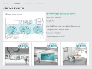 research   framework   exploration   visualization



situated scenario

                                                     institute for emerging issues
                                                     Public policy think tank

                                                     Raleigh, NC


                                                     Interdisciplinary group making technology decisions

                                                     “Emerging Issues Commons” project

                                                     Interactive installation

                                                     To facilitate groups of visitors
 