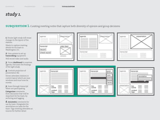 research               framework       exploration               visualization



study 1.

subquestion 1. Curating meeting notes that capture both diversity of opinion and group decisions

                                   agenda                      presentation      agenda                      presentation      agenda                 presentation
1. Knows light study will mean
changes to the layout of the
stations
Wants to capture meeting
                                   transcript                  video feed
details for his team in
Washington, D.C.                    record
                                                                                 transcript                                    transcript
2. Uses system to set up            check sound
transcribing equipment.
Will record video and audio.
3. Views dashboard to examine
agenda. Discusses the findings
of the light study.
4. Controls projection of          agenda         transcript                     agenda         transcript           quick     agenda         transcript
presentation file.                                                                                                   archive
Shows attendees stations in                                                                                           solu.
                                                                                                                                                           annotation
current layout which are near                                                                                        pro/con
windows and must now be
moved.                                                                                                                factor

5. Scans through transcript        presentation   key                            presentation   key                            presentation   key
                                                  words                                         words                                         words
when not participating.
                                                  content                                       content                                       content
Categorizes comments                              tags                                          tags                                          tags
from discussion that will be
important for his team, by
archiving and tagging.
6. Annotates comments for
use by team. Designates his
annotations as tasks for the
team. Tags meeting attendees as
sources for further detail.
 