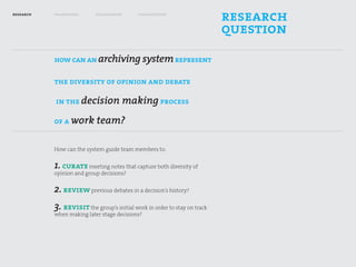 research   framework       exploration      visualization
                                                                           research
                                                                           question
           how can an archiving system represent

           the diversity of opinion and debate

           in the decision making process

           of a work team?


           How can the system guide team members to:


           1. curate meeting notes that capture both diversity of
           opinion and group decisions?


           2. review previous debates in a decision’s history?
           3. revisit the group’s initial work in order to stay on track
           when making later stage decisions?
 