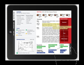AGENDA                                         MEETING: 95% DD Work Session Review
MEETING HUB
MEETING HUB
              95% DD Work Session Review
                                                                 Sherri          Mark           Winona           Sam            Melanie         Katie
              Interactive Media      Physical Design             content         user ex.       studio dir.      senior         comm.           design
                                                                 manager         designer       (GA)             designer       director        intern
              • The Pulse            • Emerging Voices           (SS)            (SS)                            (GA)
              • Connections Wall     • Emerging Ideas
              • Action Components    • Donor Wall            Transcript                                                     Quick Archive
              • Voices Area          • The Pulse             Mark          Volut quo quame ommo beatus, iusae endebis cones nobit
              • Ideas Area           • Niches                11:33         miliberatur autatur?                       Solution
GROUP HUB




              • Additional Areas     • Upstairs Area
                                                             Sherri        Quideliquis apelestiusa is exeratu mquide cum sin excea
              • Web App                                      11:58         iligenit exero officit quam iur, ande voluptatio. Nequia
                                                                           veriones et restemolore expellabo.
                                                                                                      Quideliquis apelestiusa is exeratu mquide cum
                                                             Mark                                     iligenit exero officit es ut Proande
                                                                           Ex et utestiuste sitatumenis delibust, officiusquam fugiam voluptatio.
                                                                                                                                   iur,
              FILES                                          12:24         quatem lamus derchitis susdandis et restemolore expellabo.
                                                                                                      veriones dolorro eum quis ut
                 Interactive Media      95% Design                        optatur, quate nisto bea exceates ame voles ditibus apicte
                 floor plan             Development Work                   volesto ritiur, tem ate debit alicaes siminte lab ide dis et a
MY HUB




                                        Session                            nes sitas niam accus, que eicil ent untur, ullectat volo estia
                 Interactive Media
                 budget                 Regulations                        endaest ut aut doloriosa ditatempor molorro blautenim  Con
                                                                           eaquist quam volorit velest, sinumquae.
                 Light study
                                                             Katie         At volupta el il imporeped ut ut aut illiquossit, alitiosam, sae
                                                             13:15         volupta nonsequam qui dolless usanihilit et in reperibus.
                                                                           Ucimiligent officime nonseque nit, volorib uscias velit factor
                                                                                                                             Other
              PRESENTATION                      slide 4/30
					




                                                                           perferum fuga. Itaque quatio te sam, quae maio invel id
                                                                           quate repere explab ipsandit optae inctur? Us. Rum reic te et
                                                                           quissenet es aditis maximin velende aut id mo endis et vendi.


                                                             Keywords:                      Gallagher  Assoc.               budget
                                                             Interactive stations           Second Story                    Microsoft Surface
                                                                                            IEI                             tables




                                                                                                                                                    Map view
                                                             Light study

                                                             Suggested                      number of visitors              environmental
                                                             content tags:                                                  constraints
                                                                                            light study
                 Interactive Media floor plan                number of stations             implications                    NEW
 