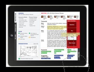 AGENDA                                         MEETING: 95% DD Work Session Review
MEETING HUB
MEETING HUB
              95% DD Work Session Review
                                                                 Sherri          Mark           Winona           Sam            Melanie         Katie
              Interactive Media      Physical Design             content         user ex.       studio dir.      senior         comm.           design
                                                                 manager         designer       (GA)             designer       director        intern
              • The Pulse            • Emerging Voices           (SS)            (SS)                            (GA)
              • Connections Wall     • Emerging Ideas
              • Action Components    • Donor Wall            Transcript                                                     Quick Archive
              • Voices Area          • The Pulse             Mark          Volut quo quame ommo beatus, iusae endebis cones nobit
              • Ideas Area           • Niches                11:33         miliberatur autatur?                       Solution
GROUP HUB




              • Additional Areas     • Upstairs Area
                                                             Sherri        Quideliquis apelestiusa is exeratu mquide cum sin excea
              • Web App                                      11:58         iligenit exero officit quam iur, ande voluptatio. Nequia
                                                                           veriones et restemolore expellabo.
                                                             Mark                                                                   Pro
                                                                           Ex et utestiuste sitatumenis delibust, officius es ut fugiam
              FILES                                          12:24         quatem lamus derchitis susdandis dolorro eum quis ut
                 Interactive Media      95% Design                        optatur, quate nisto bea exceates ame voles ditibus apicte
                                                                                                            Quideliquis apelestiusa is exeratu mquide cum
                 floor plan             Development Work                   volesto ritiur, tem ate debit alicaes siminte lab idequam iur, ande voluptatio.
                                                                                                            iligenit exero officit dis et a
MY HUB




                                        Session                            nes sitas niam accus, que eicil ent untur, ullectat volo estia
                                                                                                            veriones et restemolore expellabo.
                 Interactive Media
                 budget                 Regulations                        endaest ut aut doloriosa ditatempor molorro blautenim   Con
                                                                           eaquist quam volorit velest, sinumquae.
                 Light study
                                                             Katie         At volupta el il imporeped ut ut aut illiquossit, alitiosam, sae
                                                             13:15         volupta nonsequam qui dolless usanihilit et in reperibus.
                                                                           Ucimiligent officime nonseque nit, volorib uscias velit factor
                                                                                                                             Other
              PRESENTATION                      slide 4/30
					




                                                                           perferum fuga. Itaque quatio te sam, quae maio invel id
                                                                           quate repere explab ipsandit optae inctur? Us. Rum reic te et
                                                                           quissenet es aditis maximin velende aut id mo endis et vendi.


                                                             Keywords:                      Gallagher  Assoc.               budget
                                                             Interactive stations           Second Story                    Microsoft Surface
                                                                                            IEI                             tables




                                                                                                                                                    Map view
                                                             Light study

                                                             Suggested                      number of visitors              environmental
                                                             content tags:                                                  constraints
                                                                                            light study
                 Interactive Media floor plan                number of stations             implications                    NEW
 