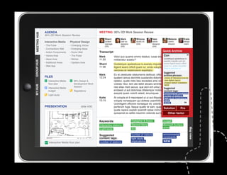 AGENDA                                         MEETING: 95% DD Work Session Review
MEETING HUB
MEETING HUB
              95% DD Work Session Review
                                                                 Sherri          Mark            Winona           Sam             Melanie          Katie
              Interactive Media      Physical Design             content         user ex.        studio dir.      senior          comm.            design
                                                                 manager         designer        (GA)             designer        director         intern
              • The Pulse            • Emerging Voices           (SS)            (SS)                             (GA)
              • Connections Wall     • Emerging Ideas
              • Action Components    • Donor Wall            Transcript                                                      Quick Archive
              • Voices Area          • The Pulse             Mark                                                 Con
                                                                           Volut quo quame ommo beatus, iusae endebis cones nobit
              • Ideas Area           • Niches                11:33                                                Quideliquis apelestiusa is
                                                                           miliberatur autatur?
GROUP HUB




                                                                                                                  exeratu mquide cum sin
              • Additional Areas     • Upstairs Area
                                                             Sherri        Quideliquis apelestiusa is exeratu mquide cum sin excea officit
                                                                                                                           excea iligenit exero
              • Web App                                      11:58                                                         quam iur, ande voluptatio.
                                                                           iligenit exero officit quam iur, ande voluptatio. Nequia
                                                                                                                           Nequia veriones et
                                                                           veriones et restemolore expellabo.
                                                                                                                              Suggested
                                                             Mark          Ex et utestiuste sitatumenis delibust, officius es ut fugiam
                                                                                                                           archive phrases:
              FILES                                          12:24         quatem lamus derchitis susdandis dolorro eum quisinteractive brands
                                                                                                                           choice of ut
                 Interactive Media      95% Design                        optatur, quate nisto bea exceates ame volesnew station layout
                                                                                                                            ditibus apicte
                                                                                                                           phased station installation
                 floor plan             Development Work                   volesto ritiur, tem ate debit alicaes siminte lab ide dis et a
                                                                                                                           NEW
MY HUB




                                        Session                            nes sitas niam accus, que eicil ent untur, ullectat volo estia
                 Interactive Media                                                                                         Suggested
                 budget                 Regulations                        endaest ut aut doloriosa ditatempor molorrocontent tags:
                                                                                                                            blautenim
                                                                           eaquist quam volorit velest, sinumquae.         environmental constraints
                 Light study                                                                                                  number of stations
                                                             Katie         At volupta el il imporeped ut ut aut illiquossit,light study implications
                                                                                                                              alitiosam, sae
                                                             13:15         volupta nonsequam qui dolless usanihilit et in reperibus.
                                                                                                                            NEW
                                                                                                                            MORE                  OK
                                                                           Ucimiligent officime nonseque nit, volorib uscias velit
              PRESENTATION                      slide 4/30
					




                                                                           perferum fuga. Itaque quatio te sam, quae maio invel id
                                                                                                                          Solution            Pro
                                                                           quate repere explab ipsandit optae inctur? Us. Rum reic te et
                                                                           quissenet es aditis maximin velende aut id mo endis etfactor
                                                                                                                                 Other vendi.

                                                             Keywords:                       Gallagher  Assoc.               budget
                                                             Interactive stations            Second Story                    Microsoft Surface
                                                                                             IEI                             tables




                                                                                                                                                        Map view
                                                             Light study

                                                             Suggested                       number of visitors              environmental
                                                             content tags:                                                   constraints
                                                                                             light study
                 Interactive Media floor plan                number of stations              implications                    NEW
 