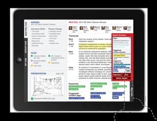 AGENDA                                         MEETING: 95% DD Work Session Review
MEETING HUB
MEETING HUB
              95% DD Work Session Review
                                                                 Sherri          Mark            Winona           Sam             Melanie          Katie
              Interactive Media      Physical Design             content         user ex.        studio dir.      senior          comm.            design
                                                                 manager         designer        (GA)             designer        director         intern
              • The Pulse            • Emerging Voices           (SS)            (SS)                             (GA)
              • Connections Wall     • Emerging Ideas
              • Action Components    • Donor Wall            Transcript                                                      Quick Archive
              • Voices Area          • The Pulse             Mark                                                 Con
                                                                           Volut quo quame ommo beatus, iusae endebis cones nobit
              • Ideas Area           • Niches                11:33                                                Quideliquis apelestiusa is
                                                                           miliberatur autatur?
GROUP HUB




                                                                                                                  exeratu mquide cum sin
              • Additional Areas     • Upstairs Area
                                                             Sherri        Quideliquis apelestiusa is exeratu mquide cum sin excea officit
                                                                                                                           excea iligenit exero
              • Web App                                      11:58                                                         quam iur, ande voluptatio.
                                                                           iligenit exero officit quam iur, ande voluptatio. Nequia
                                                                                                                           Nequia veriones et
                                                                           veriones et restemolore expellabo.
                                                                                                                              Suggested
                                                             Mark          Ex et utestiuste sitatumenis delibust, officius es ut fugiam
                                                                                                                           archive phrases:
              FILES                                          12:24         quatem lamus derchitis susdandis dolorro eum quisinteractive brands
                                                                                                                           choice of ut
                 Interactive Media      95% Design                        optatur, quate nisto bea exceates ame volesnew station layout
                                                                                                                            ditibus apicte
                                                                                                                           phased station installation
                 floor plan             Development Work                   volesto ritiur, tem ate debit alicaes siminte lab ide dis et a
                                                                                                                           NEW
MY HUB




                                        Session                            nes sitas niam accus, que eicil ent untur, ullectat volo estia
                 Interactive Media                                                                                         Suggested
                 budget                 Regulations                        endaest ut aut doloriosa ditatempor molorrocontent tags:
                                                                                                                            blautenim
                                                                           eaquist quam volorit velest, sinumquae.         environmental constraints
                 Light study                                                                                                  number of stations
                                                             Katie         At volupta el il imporeped ut ut aut illiquossit,light study implications
                                                                                                                              alitiosam, sae
                                                             13:15         volupta nonsequam qui dolless usanihilit et in reperibus.
                                                                                                                            NEW
                                                                                                                            MORE                  OK
                                                                           Ucimiligent officime nonseque nit, volorib uscias velit
              PRESENTATION                      slide 4/30
					




                                                                           perferum fuga. Itaque quatio te sam, quae maio invel id
                                                                                                                          Solution            Pro
                                                                           quate repere explab ipsandit optae inctur? Us. Rum reic te et
                                                                           quissenet es aditis maximin velende aut id mo endis etfactor
                                                                                                                                 Other vendi.

                                                             Keywords:                       Gallagher  Assoc.               budget
                                                             Interactive stations            Second Story                    Microsoft Surface
                                                                                             IEI                             tables




                                                                                                                                                        Map view
                                                             Light study

                                                             Suggested                       number of visitors              environmental
                                                             content tags:                                                   constraints
                                                                                             light study
                 Interactive Media floor plan                number of stations              implications                    NEW
 