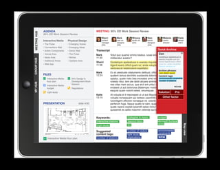 AGENDA                                         MEETING: 95% DD Work Session Review
MEETING HUB
MEETING HUB
              95% DD Work Session Review
                                                                 Sherri          Mark            Winona           Sam             Melanie        Katie
              Interactive Media      Physical Design             content         user ex.        studio dir.      senior          comm.          design
                                                                 manager         designer        (GA)             designer        director       intern
              • The Pulse            • Emerging Voices           (SS)            (SS)                             (GA)
              • Connections Wall     • Emerging Ideas
              • Action Components    • Donor Wall            Transcript                                                      Quick Archive
              • Voices Area          • The Pulse             Mark                                                 Con
                                                                           Volut quo quame ommo beatus, iusae endebis cones nobit
              • Ideas Area           • Niches                11:33                                                Quideliquis apelestiusa is
                                                                           miliberatur autatur?
GROUP HUB




                                                                                                                  exeratu mquide cum sin
              • Additional Areas     • Upstairs Area
                                                             Sherri        Quideliquis apelestiusa is exeratu mquide cum sin excea officit
                                                                                                                           excea iligenit exero
              • Web App                                      11:58                                                         quam iur, ande voluptatio.
                                                                           iligenit exero officit quam iur, ande voluptatio. Nequia
                                                                                                                           Nequia veriones et
                                                                           veriones et restemolore expellabo.
                                                                                                                              Archive phrases:
                                                             Mark          Ex et utestiuste sitatumenis delibust, officiusnew ut fugiam
                                                                                                                            es station layout
              FILES                                          12:24         quatem lamus derchitis susdandis dolorro eum quis tags:
                                                                                                                           Content ut
                 Interactive Media      95% Design                        optatur, quate nisto bea exceates ame volesenvironmental constraints
                                                                                                                            ditibus apicte
                 floor plan             Development Work                   volesto ritiur, tem ate debit alicaes siminte lab ide dis stations
                                                                                                                           number of et a
MY HUB




                                        Session                            nes sitas niam accus, que eicil ent untur, ullectat volo estia
                 Interactive Media
                                                                           endaest ut aut doloriosa ditatempor molorro blautenim            REVISE
                 budget                 Regulations
                                                                           eaquist quam volorit velest, sinumquae.
                 Light study                                                                                                 Solution         Pro
                                                             Katie         At volupta el il imporeped ut ut aut illiquossit, alitiosam, sae
                                                             13:15                                                              Other factor
                                                                           volupta nonsequam qui dolless usanihilit et in reperibus.
                                                                           Ucimiligent officime nonseque nit, volorib uscias velit
              PRESENTATION                      slide 4/30
					




                                                                           perferum fuga. Itaque quatio te sam, quae maio invel id
                                                                           quate repere explab ipsandit optae inctur? Us. Rum reic te et
                                                                           quissenet es aditis maximin velende aut id mo endis et vendi.


                                                             Keywords:                       Gallagher  Assoc.               budget
                                                             Interactive stations            Second Story                    Microsoft Surface
                                                                                             IEI                             tables




                                                                                                                                                        Map view
                                                             Light study

                                                             Suggested                       number of visitors              environmental
                                                             content tags:                                                   constraints
                                                                                             light study
                 Interactive Media floor plan                number of stations              implications                    NEW
 