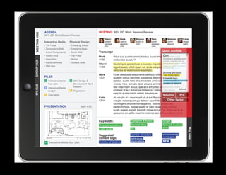 AGENDA                                         MEETING: 95% DD Work Session Review
MEETING HUB
MEETING HUB
              95% DD Work Session Review
                                                                 Sherri          Mark            Winona           Sam             Melanie        Katie
              Interactive Media      Physical Design             content         user ex.        studio dir.      senior          comm.          design
                                                                 manager         designer        (GA)             designer        director       intern
              • The Pulse            • Emerging Voices           (SS)            (SS)                             (GA)
              • Connections Wall     • Emerging Ideas
              • Action Components    • Donor Wall            Transcript                                                      Quick Archive
              • Voices Area          • The Pulse             Mark                                                 Con
                                                                           Volut quo quame ommo beatus, iusae endebis cones nobit
              • Ideas Area           • Niches                11:33                                                Quideliquis apelestiusa is
                                                                           miliberatur autatur?
GROUP HUB




                                                                                                                  exeratu mquide cum sin
              • Additional Areas     • Upstairs Area
                                                             Sherri        Quideliquis apelestiusa is exeratu mquide cum sin excea officit
                                                                                                                           excea iligenit exero
              • Web App                                      11:58                                                         quam iur, ande voluptatio.
                                                                           iligenit exero officit quam iur, ande voluptatio. Nequia
                                                                                                                           Nequia veriones et
                                                                           veriones et restemolore expellabo.
                                                                                                                              Archive phrases:
                                                             Mark          Ex et utestiuste sitatumenis delibust, officiusnew ut fugiam
                                                                                                                            es station layout
              FILES                                          12:24         quatem lamus derchitis susdandis dolorro eum quis tags:
                                                                                                                           Content ut
                 Interactive Media      95% Design                        optatur, quate nisto bea exceates ame volesenvironmental constraints
                                                                                                                            ditibus apicte
                 floor plan             Development Work                   volesto ritiur, tem ate debit alicaes siminte lab ide dis stations
                                                                                                                           number of et a
MY HUB




                                        Session                            nes sitas niam accus, que eicil ent untur, ullectat volo estia
                 Interactive Media
                                                                           endaest ut aut doloriosa ditatempor molorro blautenim            REVISE
                 budget                 Regulations
                                                                           eaquist quam volorit velest, sinumquae.
                 Light study                                                                                                 Solution         Pro
                                                             Katie         At volupta el il imporeped ut ut aut illiquossit, alitiosam, sae
                                                             13:15                                                              Other factor
                                                                           volupta nonsequam qui dolless usanihilit et in reperibus.
                                                                           Ucimiligent officime nonseque nit, volorib uscias velit
              PRESENTATION                      slide 4/30
					




                                                                           perferum fuga. Itaque quatio te sam, quae maio invel id
                                                                           quate repere explab ipsandit optae inctur? Us. Rum reic te et
                                                                           quissenet es aditis maximin velende aut id mo endis et vendi.


                                                             Keywords:                       Gallagher  Assoc.               budget
                                                             Interactive stations            Second Story                    Microsoft Surface
                                                                                             IEI                             tables




                                                                                                                                                        Map view
                                                             Light study

                                                             Suggested                       number of visitors              environmental
                                                             content tags:                                                   constraints
                                                                                             light study
                 Interactive Media floor plan                number of stations              implications                    NEW
 