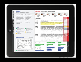 AGENDA                                         MEETING: 95% DD Work Session Review
MEETING HUB
MEETING HUB
              95% DD Work Session Review
                                                                 Sherri          Mark           Winona           Sam            Melanie          Katie
              Interactive Media      Physical Design             content         user ex.       studio dir.      senior         comm.            design
                                                                 manager         designer       (GA)             designer       director         intern
              • The Pulse            • Emerging Voices           (SS)            (SS)                            (GA)
              • Connections Wall     • Emerging Ideas
              • Action Components    • Donor Wall            Transcript                                                                    Quick Archive
              • Voices Area          • The Pulse             Mark                                                              Con
                                                                           Volut quo quame ommo beatus, iusae endebis cones nobit
              • Ideas Area           • Niches                11:33                                                             Quideliquis apelestiusa is
                                                                           miliberatur autatur?
GROUP HUB




                                                                                                                               exeratu mquide cum sin
              • Additional Areas     • Upstairs Area
                                                             Sherri        Quideliquis apelestiusa is exeratu mquide cum sin excea          excea iligenit exero officit
              • Web App                                      11:58                                                                          quam iur, ande voluptatio.
                                                                           iligenit exero officit quam iur, ande voluptatio. Nequia         Nequia veriones et
                                                                           veriones et restemolore expellabo.
                                                                                                                                            Archive phrases:
                                                             Mark          Ex et utestiuste sitatumenis delibust, officius es ut fugiam new station layout
              FILES                                          12:24         quatem lamus derchitis susdandis dolorro eum quis ut           Content tags:
                 Interactive Media      95% Design                        optatur, quate nisto bea exceates ame voles ditibus apicteenvironmental constraints
                 floor plan             Development Work                   volesto ritiur, tem ate debit alicaes siminte lab ide dis et a number of stations
MY HUB




                                        Session                            nes sitas niam accus, que eicil ent untur, ullectat volo estia
                 Interactive Media
                                                                           endaest ut aut doloriosa ditatempor molorro blautenim                          REVISE
                 budget                 Regulations
                                                                           eaquist quam volorit velest, sinumquae.
                 Light study                                                                                                               Solution              Pro
                                                             Katie         At volupta el il imporeped ut ut aut illiquossit, alitiosam, sae
                                                             13:15         volupta nonsequam qui dolless usanihilit et in reperibus.        Other factor
                                                                           Ucimiligent officime nonseque nit, volorib uscias velit
              PRESENTATION                      slide 4/30
					




                                                                           perferum fuga. Itaque quatio te sam, quae maio invel id
                                                                           quate repere explab ipsandit optae inctur? Us. Rum reic te et
                                                                           quissenet es aditis maximin velende aut id mo endis et vendi.


                                                             Keywords:                      Gallagher  Assoc.               budget
                                                             Interactive stations           Second Story                    Microsoft Surface
                                                                                            IEI                             tables




                                                                                                                                                      Map view
                                                             Light study

                                                             Suggested                      number of visitors              environmental
                                                             content tags:                                                  constraints
                                                                                            light study
                 Interactive Media floor plan                number of stations             implications                    NEW
 