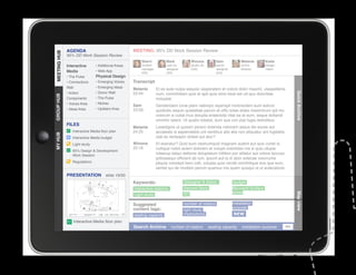 AGENDA                                MEETING: 95% DD Work Session Review
MEETING HUB
MEETING HUB
              95% DD Work Session Review
                                                        Sherri          Mark           Winona            Sam             Melanie        Katie
              Interactive      • Additional Areas       content         user ex.       studio dir.       senior          comm.          design
                                                        manager         designer       (GA)              designer        director       intern
              Media            • Web App                (SS)            (SS)                             (GA)
              • The Pulse      Physical Design
              • Connections    • Emerging Voices    Transcript
              Wall             • Emerging Ideas
                                                    Melanie       Et es aute nulpa sequisc iasperatem et volore dolor maximi, utaspellenis
              • Action         • Donor Wall         23:34




                                                                                                                                                      Quick Archive
                                                                  num, comnihitiam quis et apit quia simo beat est od quo doloritiae
GROUP HUB




              Components       • The Pulse                        moluptat.
              • Voices Area    • Niches
                                                    Sam           Gendendani cone plam ratempo reperspit molorectem eum estium
              • Ideas Area     • Upstairs Area      23:59         quidicitis sequis quiatatiae parum et offic totae doles maximinum ipit mo
                                                                  volorum si cullat inus dolupta eriaectota vitat ea at eum, seque dollandi
                                                                  omnihic tatem. Ut quatio totatist, eum que con plat fugia delicilibus.
              FILES
                                                    Melanie       Lesedignis ut quissin perero dolenda ndionem assus dis exces aut
                 Interactive Media floor plan       24:25         accaestis si aspiendebis unt ventibus atis alia non pliquatur ant fugitatiis
MY HUB




                 Interactive Media budget                         utat es rectaspici dolest aut etur?
                 Light study                        Winona        Et exeratur? Quid eum nestrumquid magnam autent aut quis conet la
                                                    25:16         nullique nobis acieni dolorem et volupti oreictistio ma si quis ullupie
                 95% Design  Development
                 Work Session                                     ndaerup tatqui dellenis doluptatum hillition por alitatur aut volore laccusc
                                                                  ipitiossequi officient ab ium, ipsunt aut la di abor solecae volorrume
                 Regulations                                      pliquia volorepti bero odit, volupta quia vendit omnihilique eos que eum,
					




                                                                  seritat qui de modisin perum quamus ma quam quisqui ut ut autecabore
              PRESENTATION            slide 19/30
                                                    Keywords:                      Gallagher  Assoc.                budget
                                                    Interactive stations           Second Story                     Microsoft Surface
                                                                                   IEI                              tables




                                                                                                                                                      Map view
                                                    Light study

                                                    Suggested                      number of visitors               installation
                                                    content tags:                                                   purpose
                                                                                   light study
                                                    seating capacity               implications                     NEW
                  Interactive Media floor plan
                                                    Search Archive         number of visitors        seating capacity     installation purpose   GO
 