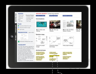 AGENDA                                      ARCHIVE SEARCH: Content tag matches
MEETING HUB
MEETING HUB                      Physical Design
              • Voices Area                               number of visitors     seating capacity     installation purpose
              • Ideas Area       • Emerging Voices
              • Additional       • Emerging Ideas
                                                          Conversations
              Areas              • Donor Wall
              • Web App          • The Pulse


              FILES
GROUP HUB




                  Interactive Media floor plan
                  Interactive Media budget
                  Light study                             Apr. 3: Ideas area     Mar. 22: Web app     Mar. 5: 90% DD Work        Feb. 26: Leaders
                                                          meeting                meeting              Session Review             meeting
              PRESENTATION              slide 19/30
                                                          Decision maps
MY HUB




                  Interactive Media floor plan


              TRANSCRIPT
					




                                                          Commons project        Commons project      Initial project strategy
              Et es aute nulpa sequisc iasperatem et      budget                 technology
              volore dolor maximi, utaspellenis num,
              comnihitiam quis et apit quia simo beat
              est od quo doloritiae moluptat.             Archival phrases
              Gendendani cone plam ratempo
              reperspit molorectem eum estium             functional limit to    limited pixels       option would allow
              quidicitis sequis quiatatiae parum et       number of people       constrain design     project to afford all
              offic totae doles maximinum ipit mo         at each station                             stations
              volorum si cullat inus dolupta eriaectota                          history of working
              vitat ea at eum, seque dollandi omnihic     phasing stations       groups               tradeoff between
              tatem. Ut quatio totatist, eum que con      into installation if                        diversity and
              plat fugia delicilibus.                     funds do not           programming          efficiency
              Lesedignis ut quissin perero dolenda        materialize            possibilities
 