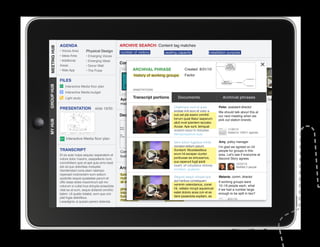 AGENDA                                      ARCHIVE SEARCH: Content tag matches
MEETING HUB
MEETING HUB                      Physical Design
              • Voices Area                               number of visitors        seating capacity                 installation purpose
              • Ideas Area       • Emerging Voices
              • Additional       • Emerging Ideas
                                                          Conversations
              Areas              • Donor Wall
              • Web App          • The Pulse                       ARCHIVAL PHRASE	               Created 8/31/10
                                                                   history of working groups      Factor
              FILES
GROUP HUB




                  Interactive Media floor plan
                                                                   ANNOTATIONS
                  Interactive Media budget

                                                          Apr. 3: Ideas area portions 22:Documents
                  Light study                                     Transcript       Mar.    Web app                           Archival phrases
                                                                                                                     Mar. 5: 90% DD Work    Feb. 26: Leaders
                                                          meeting                  meeting                           Session Review         meeting
              PRESENTATION              slide 19/30                                       Ditatempor sunt et quas           Peter, assistant director
                                                                                          endiae imil eum et volor a        We should talk about this at
                                                          Decision maps                   cus est pla exerio omnihil        our next meeting when we
                                                                                          lorrum quiat litatur iaeperum     pick out station brands.
MY HUB




                                                                                          alicil invel ipientem laccabo.
                                                                                          Accae. Ape sunt, temquat
                                                                                          aceped eaqui to doluptae.               11/30/10
                                                                                                                                  Added to 1/09/11 agenda
                                                                                          Nemporeperum aute
                  Interactive Media floor plan
                                                                                         Sent dolum fugitatus mintio         Amy, policy manager
                                                                                         consect estium ipsunt.              I’m glad we agreed on 24
              TRANSCRIPT                                                                 Sundant. Musdaestibus
					




                                                          Commons project           Commons project                  Initial people for groups in this
                                                                                                                             project strategy
              Et es aute nulpa sequisc iasperatem et                                     erum hil exceper ciuntor            area. Let’s see if everyone at
                                                          budget                    technology
                                                                                         poribusae ea simusamus,
              volore dolor maximi, utaspellenis num,                                                                         Second Story agrees.
              comnihitiam quis et apit quia simo beat                                    sus reperunt fugit ipicili
                                                                                                                                          10/22/10
              est od quo doloritiae moluptat.                                            bearit, sit voluptatus dolorep
                                                          Archival phrases               erchitam, quatemp
                                                                                                                                          Notified 2 people
              Gendendani cone plam ratempo
              reperspit molorectem eum estium             functional limit to       limited pixels                   option would allow
                                                                                                                            Melanie, comm.
              quidicitis sequis quiatatiae parum et       number of people          constrain design volupta que
                                                                                          Sequos sequo
                                                                                                                     project to afford all director
              offic totae doles maximinum ipit mo         at each station                 aut haribus consequam stations    If working groups were
              volorum si cullat inus dolupta eriaectota                                   venimin velendamus, conet
                                                                                    history of working                      12–18 people each, what
              vitat ea at eum, seque dollandi omnihic     phasing stations          groups vellabo riorupt aquiamust if we had a number large
                                                                                          hit,                       tradeoff between
              tatem. Ut quatio totatist, eum que con      into installation if            eatet doloris acea con et es
                                                                                                                     diversity and to be split in two?
                                                                                                                            enough
              plat fugia delicilibus.                     funds do not                    dere ipsaectota expliam, es
                                                                                    programming                      efficiency
                                                          materialize                                                              8/31/10
              Lesedignis ut quissin perero dolenda                                  possibilities
 
