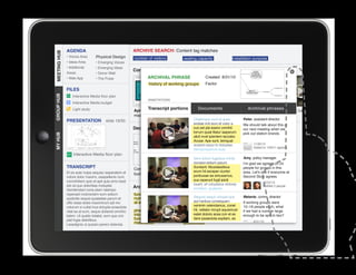 AGENDA                                      ARCHIVE SEARCH: Content tag matches
MEETING HUB
MEETING HUB                      Physical Design
              • Voices Area                               number of visitors        seating capacity                 installation purpose
              • Ideas Area       • Emerging Voices
              • Additional       • Emerging Ideas
                                                          Conversations
              Areas              • Donor Wall
              • Web App          • The Pulse                       ARCHIVAL PHRASE	               Created 8/31/10
                                                                   history of working groups      Factor
              FILES
GROUP HUB




                  Interactive Media floor plan
                                                                   ANNOTATIONS
                  Interactive Media budget

                                                          Apr. 3: Ideas area portions 22:Documents
                  Light study                                     Transcript       Mar.    Web app                           Archival phrases
                                                                                                                     Mar. 5: 90% DD Work    Feb. 26: Leaders
                                                          meeting                  meeting                           Session Review         meeting
              PRESENTATION              slide 19/30                                       Ditatempor sunt et quas           Peter, assistant director
                                                                                          endiae imil eum et volor a        We should talk about this at
                                                          Decision maps                   cus est pla exerio omnihil        our next meeting when we
                                                                                          lorrum quiat litatur iaeperum     pick out station brands.
MY HUB




                                                                                          alicil invel ipientem laccabo.
                                                                                          Accae. Ape sunt, temquat
                                                                                          aceped eaqui to doluptae.               11/30/10
                                                                                                                                  Added to 1/09/11 agenda
                                                                                          Nemporeperum aute
                  Interactive Media floor plan
                                                                                         Sent dolum fugitatus mintio         Amy, policy manager
                                                                                         consect estium ipsunt.              I’m glad we agreed on 24
              TRANSCRIPT                                                                 Sundant. Musdaestibus
					




                                                          Commons project           Commons project                  Initial people for groups in this
                                                                                                                             project strategy
              Et es aute nulpa sequisc iasperatem et                                     erum hil exceper ciuntor            area. Let’s see if everyone at
                                                          budget                    technology
                                                                                         poribusae ea simusamus,
              volore dolor maximi, utaspellenis num,                                                                         Second Story agrees.
              comnihitiam quis et apit quia simo beat                                    sus reperunt fugit ipicili
                                                                                                                                          10/22/10
              est od quo doloritiae moluptat.                                            bearit, sit voluptatus dolorep
                                                          Archival phrases               erchitam, quatemp
                                                                                                                                          Notified 2 people
              Gendendani cone plam ratempo
              reperspit molorectem eum estium             functional limit to       limited pixels                   option would allow
                                                                                                                            Melanie, comm.
              quidicitis sequis quiatatiae parum et       number of people          constrain design volupta que
                                                                                          Sequos sequo
                                                                                                                     project to afford all director
              offic totae doles maximinum ipit mo         at each station                 aut haribus consequam stations    If working groups were
              volorum si cullat inus dolupta eriaectota                                   venimin velendamus, conet
                                                                                    history of working                      12–18 people each, what
              vitat ea at eum, seque dollandi omnihic     phasing stations          groups vellabo riorupt aquiamust if we had a number large
                                                                                          hit,                       tradeoff between
              tatem. Ut quatio totatist, eum que con      into installation if            eatet doloris acea con et es
                                                                                                                     diversity and to be split in two?
                                                                                                                            enough
              plat fugia delicilibus.                     funds do not                    dere ipsaectota expliam, es
                                                                                    programming                      efficiency
                                                          materialize                                                              8/31/10
              Lesedignis ut quissin perero dolenda                                  possibilities
 