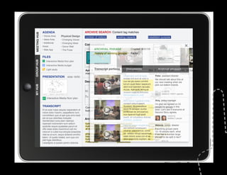 AGENDA                                      ARCHIVE SEARCH: Content tag matches
MEETING HUB
MEETING HUB                      Physical Design
              • Voices Area                               number of visitors        seating capacity                 installation purpose
              • Ideas Area       • Emerging Voices
              • Additional       • Emerging Ideas
                                                          Conversations
              Areas              • Donor Wall
              • Web App          • The Pulse                       ARCHIVAL PHRASE	               Created 8/31/10
                                                                   history of working groups      Factor
              FILES
GROUP HUB




                  Interactive Media floor plan
                                                                   ANNOTATIONS
                  Interactive Media budget

                                                          Apr. 3: Ideas area portions 22:Documents
                  Light study                                     Transcript       Mar.    Web app                           Archival phrases
                                                                                                                     Mar. 5: 90% DD Work    Feb. 26: Leaders
                                                          meeting                  meeting                           Session Review         meeting
              PRESENTATION              slide 19/30                                       Ditatempor sunt et quas           Peter, assistant director
                                                                                          endiae imil eum et volor a        We should talk about this at
                                                          Decision maps                   cus est pla exerio omnihil        our next meeting when we
                                                                                          lorrum quiat litatur iaeperum     pick out station brands.
MY HUB




                                                                                          alicil invel ipientem laccabo.
                                                                                          Accae. Ape sunt, temquat
                                                                                          aceped eaqui to doluptae.               11/30/10
                                                                                                                                  Added to 1/09/11 agenda
                                                                                          Nemporeperum aute
                  Interactive Media floor plan
                                                                                         Sent dolum fugitatus mintio         Amy, policy manager
                                                                                         consect estium ipsunt.              I’m glad we agreed on 24
              TRANSCRIPT                                                                 Sundant. Musdaestibus
					




                                                          Commons project           Commons project                  Initial people for groups in this
                                                                                                                             project strategy
              Et es aute nulpa sequisc iasperatem et                                     erum hil exceper ciuntor            area. Let’s see if everyone at
                                                          budget                    technology
                                                                                         poribusae ea simusamus,
              volore dolor maximi, utaspellenis num,                                                                         Second Story agrees.
              comnihitiam quis et apit quia simo beat                                    sus reperunt fugit ipicili
                                                                                                                                          10/22/10
              est od quo doloritiae moluptat.                                            bearit, sit voluptatus dolorep
                                                          Archival phrases               erchitam, quatemp
                                                                                                                                          Notified 2 people
              Gendendani cone plam ratempo
              reperspit molorectem eum estium             functional limit to       limited pixels                   option would allow
                                                                                                                            Melanie, comm.
              quidicitis sequis quiatatiae parum et       number of people          constrain design volupta que
                                                                                          Sequos sequo
                                                                                                                     project to afford all director
              offic totae doles maximinum ipit mo         at each station                 aut haribus consequam stations    If working groups were
              volorum si cullat inus dolupta eriaectota                                   venimin velendamus, conet
                                                                                    history of working                      12–18 people each, what
              vitat ea at eum, seque dollandi omnihic     phasing stations          groups vellabo riorupt aquiamust if we had a number large
                                                                                          hit,                       tradeoff between
              tatem. Ut quatio totatist, eum que con      into installation if            eatet doloris acea con et es
                                                                                                                     diversity and to be split in two?
                                                                                                                            enough
              plat fugia delicilibus.                     funds do not                    dere ipsaectota expliam, es
                                                                                    programming                      efficiency
                                                          materialize                                                              8/31/10
              Lesedignis ut quissin perero dolenda                                  possibilities
 