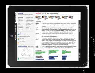 AGENDA                                MEETING: 95% DD Work Session Review
MEETING HUB
MEETING HUB
              95% DD Work Session Review
                                                        Sherri          Mark           Winona           Sam             Melanie        Katie
              Interactive      • Additional Areas       content         user ex.       studio dir.      senior          comm.          design
                                                        manager         designer       (GA)             designer        director       intern
              Media            • Web App                (SS)            (SS)                            (GA)
              • The Pulse      Physical Design
              • Connections    • Emerging Voices    Transcript
              Wall             • Emerging Ideas
                                                    Melanie       Et es aute nulpa sequisc iasperatem et volore dolor maximi, utaspellenis
              • Action         • Donor Wall         23:34         num, comnihitiam quis et apit quia simo beat est od quo doloritiae




                                                                                                                                                 Quick Archive
GROUP HUB




              Components       • The Pulse                        moluptat.
              • Voices Area    • Niches
                                                    Sam           Gendendani cone plam ratempo reperspit molorectem eum estium
              • Ideas Area     • Upstairs Area      23:59         quidicitis sequis quiatatiae parum et offic totae doles maximinum ipit mo
                                                                  volorum si cullat inus dolupta eriaectota vitat ea at eum, seque dollandi
                                                                  omnihic tatem. Ut quatio totatist, eum que con plat fugia delicilibus.
              FILES
                                                    Melanie       Lesedignis ut quissin perero dolenda ndionem assus dis exces aut
                 Interactive Media floor plan       24:25         accaestis si aspiendebis unt ventibus atis alia non pliquatur ant fugitatiis
MY HUB




                 Interactive Media budget                         utat es rectaspici dolest aut etur?
                 Light study                        Winona        Et exeratur? Quid eum nestrumquid magnam autent aut quis conet la
                                                    25:16         nullique nobis acieni dolorem et volupti oreictistio ma si quis ullupie
                 95% Design  Development
                 Work Session                                     ndaerup tatqui dellenis doluptatum hillition por alitatur aut volore laccusc
                                                                  ipitiossequi officient ab ium, seritat qui de modisin perum quamus ma
                 Regulations                                      quam quisqui ut ut autecabore pera doluptas eumquibus eatur, omni
					




                                                                  nimenihillor sectem es erspelignis voloreprores soluptat.
              PRESENTATION            slide 19/30   Katie         Ur, im in reiur a aborem ipsam, autem restrum volorum explabor ab idelit
                                                    27:03         etur as con rae quodiam, cum etusdae volor sus inullor itiistempos.

                                                    Keywords:                      Gallagher  Assoc.               budget
                                                    Interactive stations           Second Story                    Microsoft Surface
                                                                                   IEI                             tables




                                                                                                                                                 Map view
                                                    Light study

                                                    Suggested                      number of visitors              installation
                                                    content tags:                                                  purpose
                                                                                   light study
                  Interactive Media floor plan      seating capacity               implications                    NEW
 