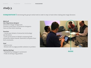 research         framework        exploration      visualization



study 3.

subquestion 3. Reviewing the group’s initial work in order to stay on track when making later stage decisions


Mark, 38
User Experience designer
Interactive design background.
Oversees small team of interactive designers.
Uses an iPad while traveling

Function
• Access past details of interactive technology
specifications
• Look up document of details comparing both
interactive station brands. Examines/compares their
tech constraints.

Goal
• Quick access
• Review info to judge possible solutions to problem

Optimal feelings
• Validated by colleagues’ excitement                                                             mark
• Pride at solving a big problem
 