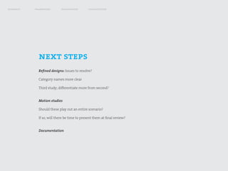 research   framework        exploration       visualization




             next steps
             Refined designs: Issues to resolve?

             Category names more clear

             Third study; differentiate more from second?


             Motion studies

             Should these play out an entire scenario?

             If so, will there be time to present them at final review?


             Documentation
 
