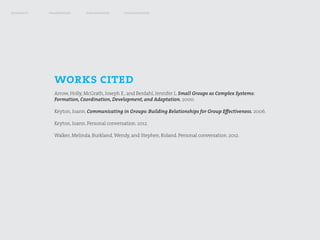 research   framework       exploration      visualization




             works cited
             Arrow, Holly, McGrath, Joseph E., and Berdahl, Jennifer L. Small Groups as Complex Systems:
             Formation, Coordination, Development, and Adaptation. 2000.

             Keyton, Joann. Communicating in Groups: Building Relationships for Group Effectiveness. 2006.

             Keyton, Joann. Personal conversation. 2012.

             Walker, Melinda, Burkland, Wendy, and Stephen, Roland. Personal conversation. 2012.
 