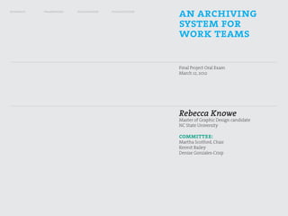 research   framework   exploration   visualization
                                                     an archiving
                                                     system for
                                                     work teams

                                                     Final Project Oral Exam
                                                     March 12, 2012




                                                     Rebecca Knowe
                                                     Master of Graphic Design candidate
                                                     NC State University

                                                     committee:
                                                     Martha Scotford, Chair
                                                     Kermit Bailey
                                                     Denise Gonzales-Crisp
 