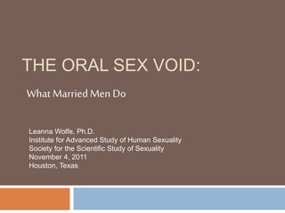 THE ORAL SEX VOID:
What MarriedMen Do
Leanna Wolfe, Ph.D.
Institute for Advanced Study of Human Sexuality
Society for the Scientific Study of Sexuality
November 4, 2011
Houston, Texas
 