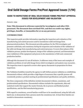 10/3/22, 16:00 Oral Solid Dosage Forms Pre/Post Approval Issues (1/94) | FDA
https://www.fda.gov/inspections-compliance-enforcement-and-criminal-investigations/inspection-guides/oral-solid-dosage-forms-prepost-approval-iss… 1/20
Oral Solid Dosage Forms Pre/Post Approval Issues (1/94)
GUIDE TO INSPECTIONS OF ORAL SOLID DOSAGE FORMS PRE/POST APPROVAL
ISSUES FOR DEVELOPMENT AND VALIDATION
January, 1994
Note: This document is reference material for investigators and other FDA
personnel. The document does not bind FDA, and does no confer any rights,
privileges, benefits, or immunities for or on any person(s).
I INTRODUCTION
This inspection guide provides information regarding the inspection and evaluation of the
manufacturing and control processes used to manufacture solid oral dosage form
pharmaceutical products. This document provides guidance for the FDA investigator and
promotes uniformity and consistency during the inspection and evaluation of the validation of
the solid oral dosage form manufacturing and control processes. It covers three phases of the
validation process; product development, design of the validation protocol, and demonstration
runs (validation) of the equipment and process in the manufacture of full scale commercial
production batches.
Although this document it is not all inclusive, it addresses many of the issues and examples of
validation problems of oral solid dosage forms which investigators and analysts may encounter.
The inspection team is expected to review other agency documents in preparation for these
inspections.
The Validation Guideline issued by the agency in 1987 defines process validation as establishing
documented evidence which provides a high degree of assurance that a specific process will
consistently produce a product meeting its predetermined specifications and quality attributes.
The three components of this definition include documented evidence, consistency, and
predetermined specifications. Documented evidence includes the experiments, data and
analytical results that support the master formula, the in-process and finished product
specifications, and the filed manufacturing process.
With regard to consistency, several batches would have to be manufactured, using the full scale
batch size, to demonstrate that a process meets the consistency test. At least three batches are
needed to demonstrate consistency.
 
