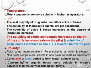 11
• Temperature:
• Most compounds are more soluble in higher temperature.
• pH
• The vast majority of drug subs. are either acids or bases .
• The solubility of therapeutic agents are pH-dependent.
• The solubility of acids & bases increases as the degree of
ionization increases.
• The solubility of acidic compounds increases as the pH
of the sol. is increased (above the pKa) & solubility of
basic comps increase as the pH is lowered below the pKa
Polarity:
Polar comp. more soluble in Polar solvents as water & ethanol .
Non polar comps more soluble in non polar solvents as chloroform
Conc. acid or alkali added to form water- soluble salts.
Conversilly,The organic bases more soluble in organic
solvents than the corresponding salt forms.
10
 