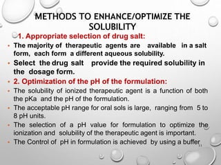 METHODS TO ENHANCE/OPTIMIZE THE
SOLUBILITY
11
1. Appropriate selection of drug salt:
• The majority of therapeutic agents are available in a salt
form, each form a different aqueous solubility.
• Select the drug salt provide the required solubility in
the dosage form.
• 2. Optimization of the pH of the formulation:
• The solubility of ionized therapeutic agent is a function of both
the pKa and the pH of the formulation.
• The acceptable pH range for oral sols is large, ranging from 5 to
8 pH units.
• The selection of a pH value for formulation to optimize the
ionization and solubility of the therapeutic agent is important.
• The Control of pH in formulation is achieved by using a buffer
12
 