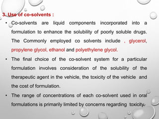 13
3. Use of co-solvents :
• Co-solvents are liquid components incorporated into a
formulation to enhance the solubility of poorly soluble drugs.
The Commonly employed co solvents include , glycerol,
propylene glycol, ethanol and polyethylene glycol.
• The final choice of the co-solvent system for a particular
formulation involves consideration of the solubility of the
therapeutic agent in the vehicle, the toxicity of the vehicle and
the cost of formulation.
• The range of concentrations of each co-solvent used in oral
formulations is primarily limited by concerns regarding toxicity.
12
 