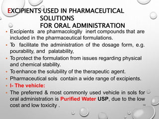 EXCIPIENTS USED IN PHARMACEUTICAL
SOLUTIONS
FOR ORAL ADMINISTRATION
14
• Excipients are pharmacologlly inert compounds that are
included in the pharmaceutical formulations.
• T
o facilitate the administration of the dosage form, e.g.
pourability, and palatability,
• To protect the formulation from issues regarding physical
and chemical stability.
• To enhance the solubility of the therapeutic agent.
• Pharmaceutical sols contain a wide range of excipients.
• l- The vehicle:
• The preferred & most commonly used vehicle in sols for
oral administration is Purified Water USP, due to the low
cost and low toxicity .
14
 