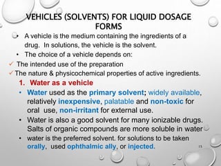 VEHICLES (SOLVENTS) FOR LIQUID DOSAGE
FORMS
15
• A vehicle is the medium containing the ingredients of a
drug. In solutions, the vehicle is the solvent.
• The choice of a vehicle depends on:
 The intended use of the preparation
The nature & physicochemical properties of active ingredients.
1. Water as a vehicle
• Water used as the primary solvent; widely available,
relatively inexpensive, palatable and non-toxic for
oral use, non-irritant for external use.
• Water is also a good solvent for many ionizable drugs.
Salts of organic compounds are more soluble in water
• water is the preferred solvent. for solutions to be taken
orally, used ophthalmic ally, or injected.
15
 