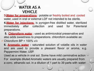WATER AS A
VEHICLE
17
3.Water for preparations : potable or freshly boiled and cooled
water, used in oral or external LDF not intended to be sterile.
4.Water for injections: is pyrogen-free distilled water, sterilized
immediately after collection and used for Parenteral
preparations.
5. Chloroform water : used as antimicrobial preservative and
also adds sweetness to preparations. chloroform available as:
Chloroform BP = 100% v/v
6. Aromatic water : saturated solution of volatile oils in water
and are used to provide a pleasant flavor or aroma, e.g.
Peppermint Water, USP.
Used as a vehicle in oral sol. Some have mild carminative action
For example diluted Aromatic waters are usually prepared from
a conc. ethanolic sol. in a dilution of 1 part to 39 parts with water.
17
 