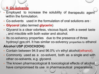18
therapeutic agent
• II. Co-solvents
• Employed to increase the solubility of
within the formulation.
• Co-solvents used in the formulation of oral solutions are :
• Glycerol (also termed glycerin)
• Glycerol is a clear odorless, viscous liquid, with a sweet taste
, and miscible with both water and alcohol.
• Its co-solvency properties due to the presence of three
hydroxyl gps;oH. It has similar co-solvency properties to ethanol
Alcohol USP (CH3CH2OH):
• Contain between 94.9 and 96.0% v/v ethyl alcohol(ethanol).
• Commonly used as a co-solvent, both as a single and with
other co-solvents, e.g. glycerol.
• The known pharmacological & toxicological effects of alcohol
have compromised its use in pharmaceutical preparations.
18
 