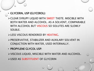 • GLYCERIN, USP (GLYCEROL):
CLEAR SYRUPY LIQUID WITH SWEET TASTE. MISCIBLE WITH
BOTH WATER AND ALCOHOL. AS A SOLVENT, COMPARABLE
WITH ALCOHOL BUT VISCOUS SO SOLUTES ARE SLOWLY
SOLBLE.
LESS VISCOUS RENDERED BY HEATING.
PRESERVATIVE, STABILIZER AND AUXILARY SOLVENT IN
CONJUCTION WITH WATER, USED INTERNALLY.
• PROPYLENE GLYCOL USP:
VISCOUS LIQUID, MISCIBLE WITH WATER AND ALCOHOL.
USED AS SUBSTITUENT OF GLYCERIN
21
 