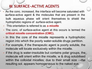 III. SURFACE-ACTIVE AGENTS
22
• As the conc. increased, the interface will become saturated with
surface-active agent & the molecules that are present in the
shield the
bulk aqueous phase will orient themselves to
hydrophobic regions of surface-active agent.
• This orientation is referred to as a micelle
• The conc. of surface-active agent at this occurs is termed the
critical micelle concentration (CMC).
• In this the core of the micelle represents a hydrophobic
region into which the poorly water-soluble drugs partition.
• For example, if the therapeutic agent is poorly soluble, the
molecule will locate exclusively within the micelle.
• if the drug is water-insoluble but contains polar groups, the
molecule will orient within the micelle, w & drug solubilised
within the colloidal micelles; due to their small size →the
resulting sol. appears homogeneous to the naked eye.
20
 