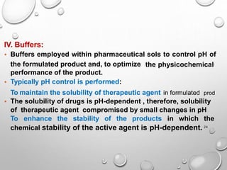 24
IV. Buffers:
• Buffers employed within pharmaceutical sols to control pH of
the physicochemical
the formulated product and, to optimize
performance of the product.
• Typically pH control is performed:
To maintain the solubility of therapeutic agent in formulated prod
• The solubility of drugs is pH-dependent , therefore, solubility
of therapeutic agent compromised by small changes in pH
To enhance the stability of the products in which the
chemical stability of the active agent is pH-dependent.
 