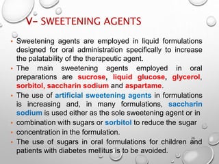 V- SWEETENING AGENTS
26
• Sweetening agents are employed in liquid formulations
designed for oral administration specifically to increase
the palatability of the therapeutic agent.
• The main sweetening agents
preparations are sucrose, liquid
employed in oral
glucose, glycerol,
sorbitol, saccharin sodium and aspartame.
• The use of artificial sweetening agents in formulations
is increasing and, in many formulations, saccharin
sodium is used either as the sole sweetening agent or in
• combination with sugars or sorbitol to reduce the sugar
• concentration in the formulation.
• The use of sugars in oral formulations for children and
patients with diabetes mellitus is to be avoided.
 
