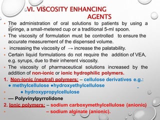 VI. VISCOSITY ENHANCING
AGENTS
27
• The administration of oral solutions to patients by using a
syringe, a small-metered cup or a traditional 5-ml spoon.
• The viscosity of formulation must be controlled to ensure the
accurate measurement of the dispensed volume.
• increasing the viscosity of → increase the palatability.
• Certain liquid formulations do not require the addition of VEA,
e.g. syrups, due to their inherent viscosity.
• The viscosity of pharmaceutical solutions increased by the
addition of non-ionic or ionic hydrophilic polymers.
1. Non-ionic (neutral) polymers: – cellulose derivatives e.g.:
● methylcellulose ●hydroxyethylcellulose
• ● hydroxypropylcellulose
• –– Polyvinylpyrrolidone
2. Ionic polymers: – sodium carboxymethylcellulose (anionic)
• – sodium alginate (anionic).
25
 