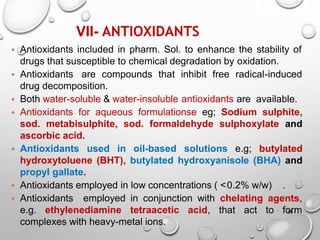VII- ANTIOXIDANTS
28
• Antioxidants included in pharm. Sol. to enhance the stability of
drugs that susceptible to chemical degradation by oxidation.
• Antioxidants are compounds that inhibit free radical-induced
drug decomposition.
• Both water-soluble & water-insoluble antioxidants are available.
• Antioxidants for aqueous formulationse eg; Sodium sulphite,
sod. metabisulphite, sod. formaldehyde sulphoxylate and
ascorbic acid.
• Antioxidants used in oil-based solutions e.g; butylated
hydroxytoluene (BHT), butylated hydroxyanisole (BHA) and
propyl gallate.
• Antioxidants employed in low concentrations ( ˂0.2% w/w) .
• Antioxidants employed in conjunction with chelating agents,
e.g. ethylenediamine tetraacetic acid, that act to form
complexes with heavy-metal ions.
26
 