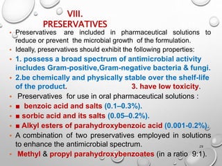 VIII.
PRESERVATIVES
29
• Preservatives are included in pharmaceutical solutions to
reduce or prevent the microbial growth of the formulation.
• Ideally, preservatives should exhibit the following properties:
• 1. possess a broad spectrum of antimicrobial activity
includes Gram-positive,Gram-negative bacteria & fungi.
• 2.be chemically and physically stable over the shelf-life
of the product. 3. have low toxicity.
• Preservatives for use in oral pharmaceutical solutions :
• ■ benzoic acid and salts (0.1–0.3%).
• ■ sorbic acid and its salts (0.05–0.2%).
• ■ Alkyl esters of parahydroxybenzoic acid (0.001-0.2%).
• A combination of two preservatives employed in solutions
to enhance the antimicrobial spectrum.
• Methyl & propyl parahydroxybenzoates (in a ratio 9:1).
27
 
