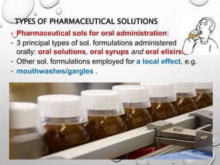 TYPES OF PHARMACEUTICAL SOLUTIONS
32
.
• Pharmaceutical sols for oral administration:
• 3 principal types of sol. formulations administered
orally: oral solutions, oral syrups and oral elixirs
• Other sol. formulations employed for a local effect, e.g.
• mouthwashes/gargles .
30
 