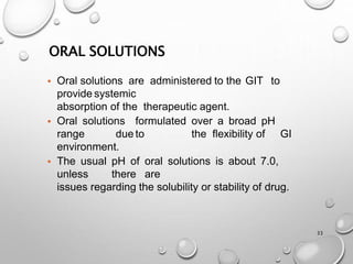 ORAL SOLUTIONS
33
• Oral solutions are administered to the GIT to
provide systemic
absorption of the therapeutic agent.
• Oral solutions formulated over a broad pH
range due to the flexibility of GI
environment.
• The usual pH of oral solutions is about 7.0,
unless there are
issues regarding the solubility or stability of drug.
31
 